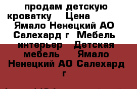 продам детскую кроватку  › Цена ­ 5 500 - Ямало-Ненецкий АО, Салехард г. Мебель, интерьер » Детская мебель   . Ямало-Ненецкий АО,Салехард г.
